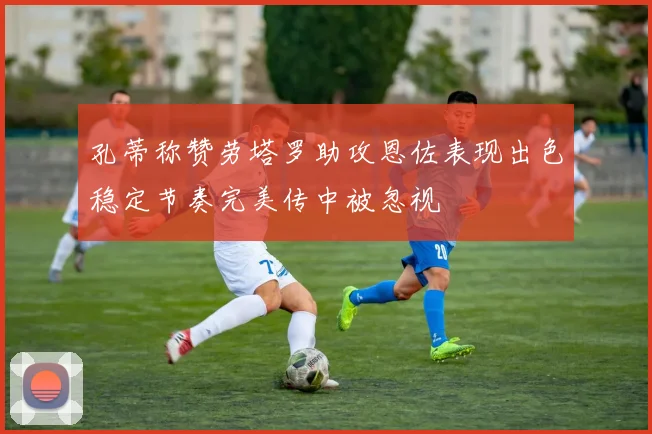 孔蒂称赞劳塔罗助攻恩佐表现出色稳定节奏完美传中被忽视