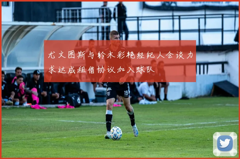 尤文图斯与铃木彩艳经纪人会谈力求达成租借协议加入球队