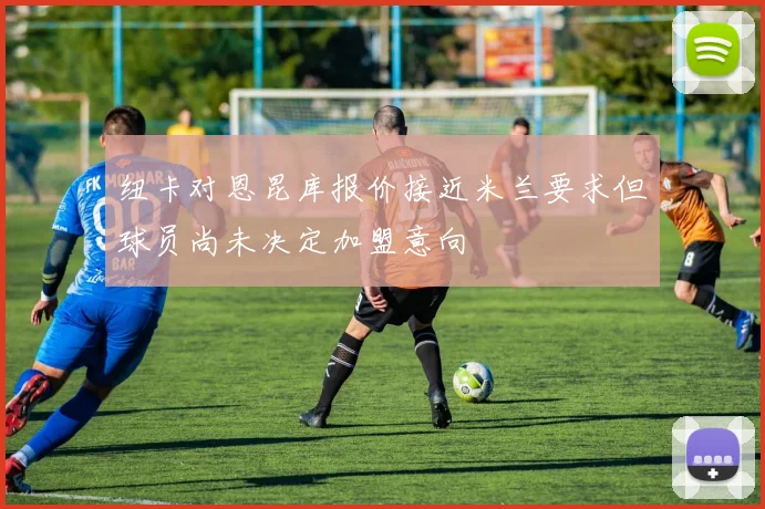 纽卡对恩昆库报价接近米兰要求但球员尚未决定加盟意向