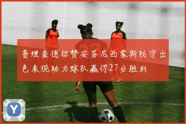 普理查德称赞安芬尼西蒙斯防守出色表现助力球队赢得27分胜利