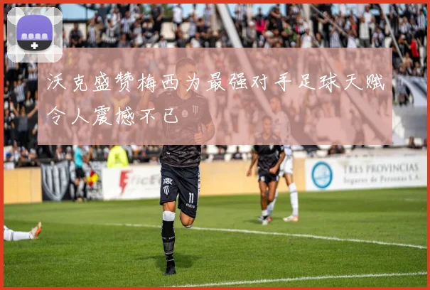 沃克盛赞梅西为最强对手足球天赋令人震撼不已