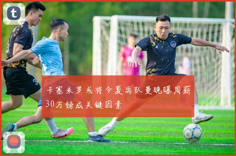 卡塞米罗或将今夏离队曼晚曝周薪30万镑成关键因素