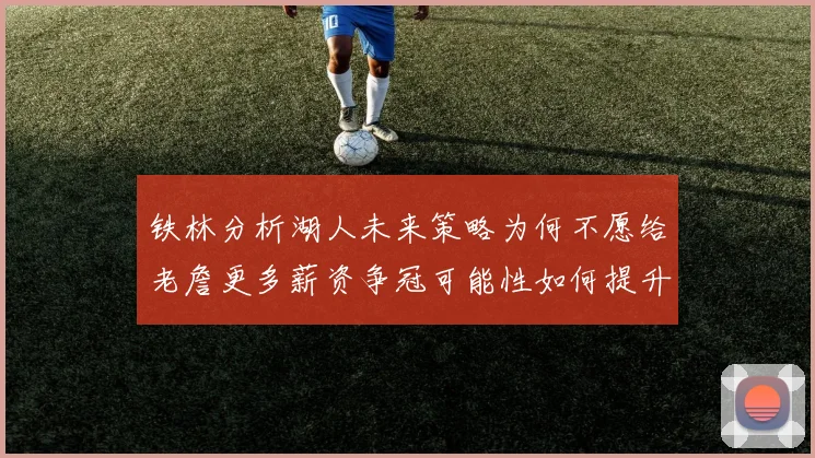 铁林分析湖人未来策略为何不愿给老詹更多薪资争冠可能性如何提升