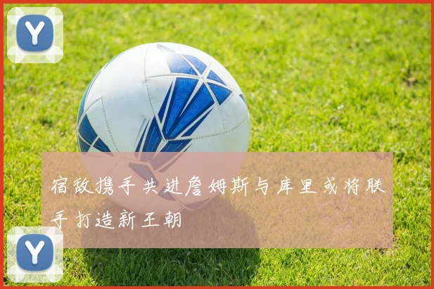 宿敌携手共进詹姆斯与库里或将联手打造新王朝