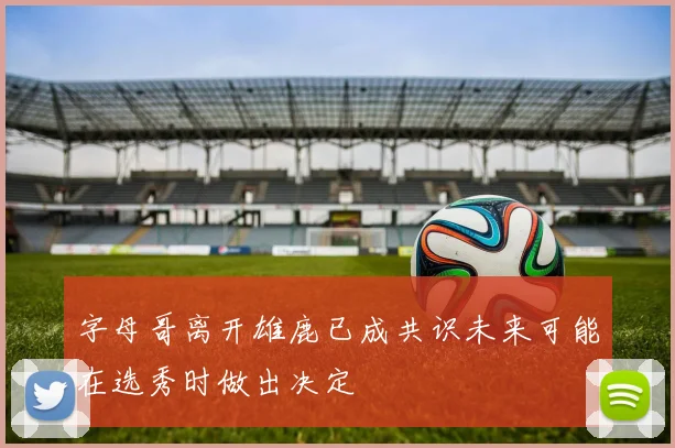 字母哥离开雄鹿已成共识未来可能在选秀时做出决定