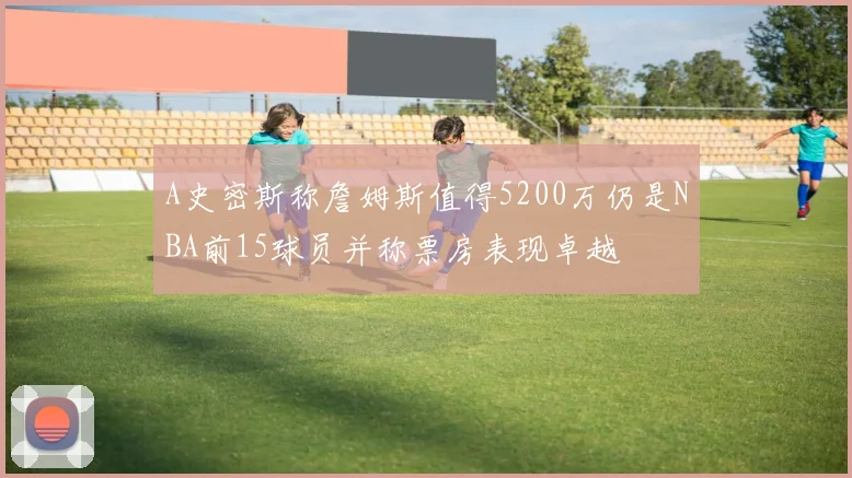 A史密斯称詹姆斯值得5200万仍是NBA前15球员并称票房表现卓越