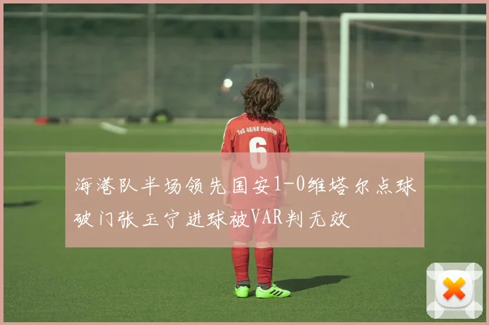 海港队半场领先国安1-0维塔尔点球破门张玉宁进球被VAR判无效
