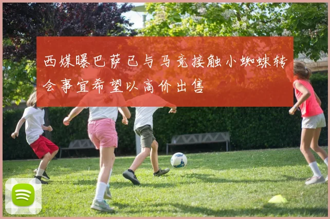 西媒曝巴萨已与马竞接触小蜘蛛转会事宜希望以高价出售
