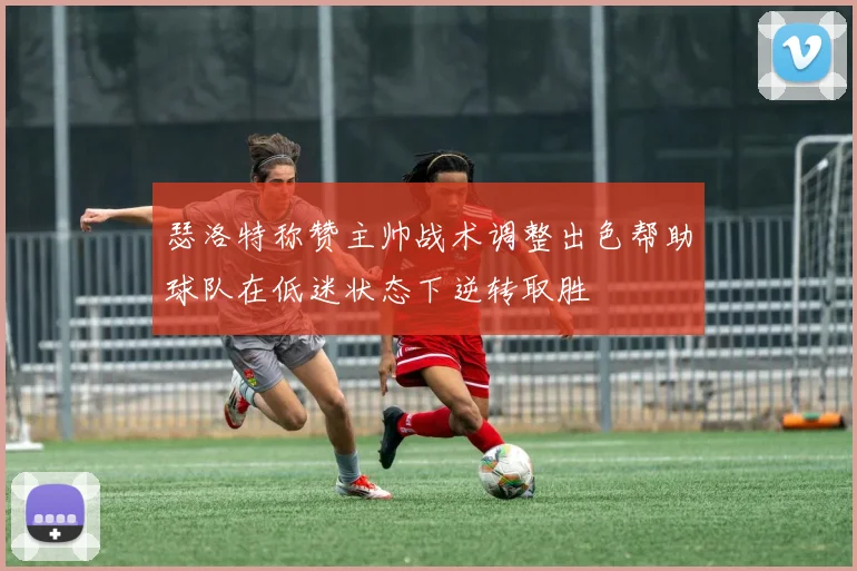 瑟洛特称赞主帅战术调整出色帮助球队在低迷状态下逆转取胜
