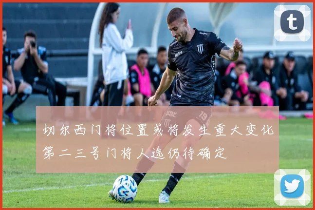 切尔西门将位置或将发生重大变化第二三号门将人选仍待确定