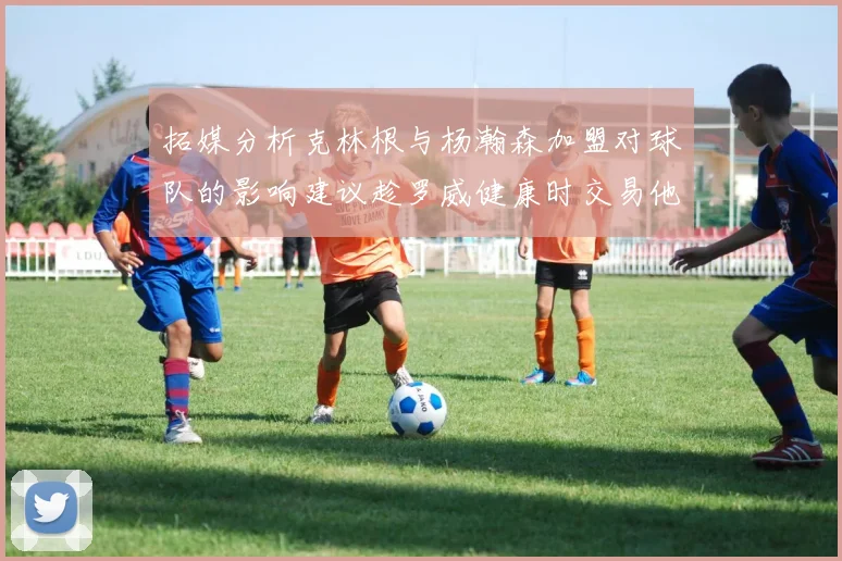 拓媒分析克林根与杨瀚森加盟对球队的影响建议趁罗威健康时交易他